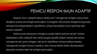 PEMICU RESPON IMUN ADAPTIF 
Respon imun adaptif dipicu ketika sel T mengenali antigen yang telah 
disajikan pada sel antigen-penyajian. Ini bagian dari proses bergantung pada 
konsep imunologi disebut spesifisitas, yang merupakan kunci penting dari 
respon adaptif. 
Kekhususan biasanya mengacu pada fakta bahwa sel-sel T sistem 
kekebalan yaitu adaptif dan sel-B sangat spesifik dalam setiap sel hanya 
mengenal satu jenis antigen. Sel-sel ini diaktifkan hanya ketika mereka 
mengenali antigen khusus mereka, dan hanya ketika telah disampaikan 
kepada mereka oleh sel antigen-penyajian. 
 