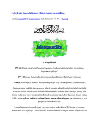 Kekeliruan Legenda Kiamat (dalam rumus matematika)

Ditulis assunnah99 di Uncategorized pada September 17, 2011 | Sunting




                                       A.Muqoddimah

    [79:42] (Orang-orang kafir) bertanya kepadamu (Muhammad) tentang hari kebangkitan,
                                     kapankah terjadinya?

       [79:44] Kepada Tuhanmulah dikembalikan kesudahannya (ketentuan waktunya).

 [79:45] Kamu hanyalah pemberi peringatan bagi siapa yang takut kepadanya (hari berbangkit)

 Seutama-utama makhluk dan pemimpin seluruh manusia adalah Rasululloh shallallohu’alaihi
 wasallam, dalam sebuah hadist shohih disebutkan tatkala malaikat Jibril bertanya tentang hari
kiamat maka rasul hanya menjawab tanda-tanda kiamatnya saja, hal ini diperkuat dengan wahyu
Alloh bahwa perkara waktu terjadinya kiamat hanya Alloh saja yang tau,salah satunya ayat
                                yang telah disebutkan di atas.

   Lantas bagaimana dengan legenda yang menyatakan waktu kiamat?Kelirunya, perumusan
penentuan waktu terjadinya kiamat oleh ahli matematika Prancis dengan metode sequence secara
 