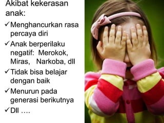 Akibat kekerasan 
anak: 
Menghancurkan rasa 
percaya diri 
Anak berperilaku 
negatif: Merokok, 
Miras, Narkoba, dll 
Tidak bisa belajar 
dengan baik 
Menurun pada 
generasi berikutnya 
Dll …. 
 