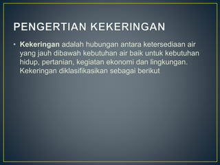 • Kekeringan adalah hubungan antara ketersediaan air 
yang jauh dibawah kebutuhan air baik untuk kebutuhan 
hidup, pertanian, kegiatan ekonomi dan lingkungan. 
Kekeringan diklasifikasikan sebagai berikut 
 