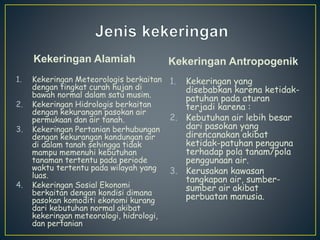 Kekeringan Alamiah 
1. Kekeringan Meteorologis berkaitan 
dengan tingkat curah hujan di 
bawah normal dalam satu musim. 
2. Kekeringan Hidrologis berkaitan 
dengan kekurangan pasokan air 
permukaan dan air tanah. 
3. Kekeringan Pertanian berhubungan 
dengan kekurangan kandungan air 
di dalam tanah sehingga tidak 
mampu memenuhi kebutuhan 
tanaman tertentu pada periode 
waktu tertentu pada wilayah yang 
luas. 
4. Kekeringan Sosial Ekonomi 
berkaitan dengan kondisi dimana 
pasokan komoditi ekonomi kurang 
dari kebutuhan normal akibat 
kekeringan meteorologi, hidrologi, 
dan pertanian 
Kekeringan Antropogenik 
1. Kekeringan yang 
disebabkan karena ketidak-patuhan 
pada aturan 
terjadi karena : 
2. Kebutuhan air lebih besar 
dari pasokan yang 
direncanakan akibat 
ketidak-patuhan pengguna 
terhadap pola tanam/pola 
penggunaan air. 
3. Kerusakan kawasan 
tangkapan air, sumber-sumber 
air akibat 
perbuatan manusia. 
 