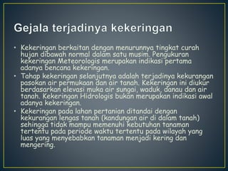 • Kekeringan berkaitan dengan menurunnya tingkat curah 
hujan dibawah normal dalam satu musim. Pengukuran 
kekeringan Meteorologis merupakan indikasi pertama 
adanya bencana kekeringan. 
• Tahap kekeringan selanjutnya adalah terjadinya kekurangan 
pasokan air permukaan dan air tanah. Kekeringan ini diukur 
berdasarkan elevasi muka air sungai, waduk, danau dan air 
tanah. Kekeringan Hidrologis bukan merupakan indikasi awal 
adanya kekeringan. 
• Kekeringan pada lahan pertanian ditandai dengan 
kekurangan lengas tanah (kandungan air di dalam tanah) 
sehingga tidak mampu memenuhi kebutuhan tanaman 
tertentu pada periode waktu tertentu pada wilayah yang 
luas yang menyebabkan tanaman menjadi kering dan 
mengering. 
 