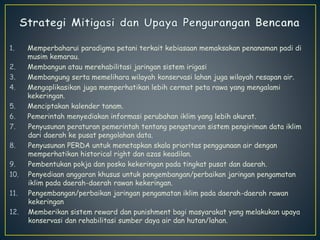 1. Memperbaharui paradigma petani terkait kebiasaan memaksakan penanaman padi di 
musim kemarau. 
2. Membangun atau merehabilitasi jaringan sistem irigasi 
3. Membangung serta memelihara wilayah konservasi lahan juga wilayah resapan air. 
4. Mengaplikasikan juga memperhatikan lebih cermat peta rawa yang mengalami 
kekeringan. 
5. Menciptakan kalender tanam. 
6. Pemerintah menyediakan informasi perubahan iklim yang lebih akurat. 
7. Penyusunan peraturan pemerintah tentang pengaturan sistem pengiriman data iklim 
dari daerah ke pusat pengolahan data. 
8. Penyusunan PERDA untuk menetapkan skala prioritas penggunaan air dengan 
memperhatikan historical right dan azas keadilan. 
9. Pembentukan pokja dan posko kekeringan pada tingkat pusat dan daerah. 
10. Penyediaan anggaran khusus untuk pengembangan/perbaikan jaringan pengamatan 
iklim pada daerah-daerah rawan kekeringan. 
11. Pengembangan/perbaikan jaringan pengamatan iklim pada daerah-daerah rawan 
kekeringan 
12. Memberikan sistem reward dan punishment bagi masyarakat yang melakukan upaya 
konservasi dan rehabilitasi sumber daya air dan hutan/lahan. 
 