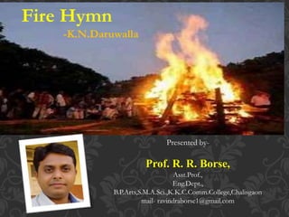 Fire Hymn
-K.N.Daruwalla
Presented by-
Prof. R. R. Borse,
Asst.Prof.,
Eng.Dept.,
B.P.Arts,S.M.A.Sci.,K.K.C.Comm.College,Chalisgaon
mail- ravindraborse1@gmail.com
 