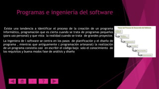 Programas e ingeniería del software
Existe una tendencia a identificar el proceso de la creación de un programa
informático, programación que es cierta cuando se trata de programas pequeños
(para uso personal) y que vista la realidad cuando se trata de grandes proyectos
La ingeniera de l software se centra en los pasos de planificación y el diseño de
programa , mientras que antiguamente ( programación artesanal) la realización
de un programa consistía casi en escribir el código bajo solo el conocimiento de
los requisitos y buena modos fase de análisis y diseño

X

 