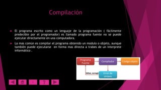 Compilación


El programa escrito como un lenguaje de la programación ( fácilmente
predecible por el programador) es llamado programa fuente no se puede
ejecutar directamente en una computadora.



La mas común es compilar el programa obtenido un modulo o objeto, aunque
también puede ejecutarse en forma mas directa a trabes de un interprete
informático .

X

 
