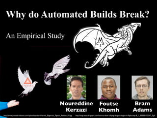 Why do Automated Builds Break? 
An Empirical Study M 
C IS 
Noureddine 
Kerzazi 
Foutse 
Khomh 
Bram 
Adams 
http://imgs.steps.dragoart.com/how-to-draw-a-flying-dragon-http://www.printed-editions.com/upload/standard/Harold_Edgerton_Pigeon_Release_69.jpg dragon-in-flight-step-8_1_000000102347_5.gif 
 