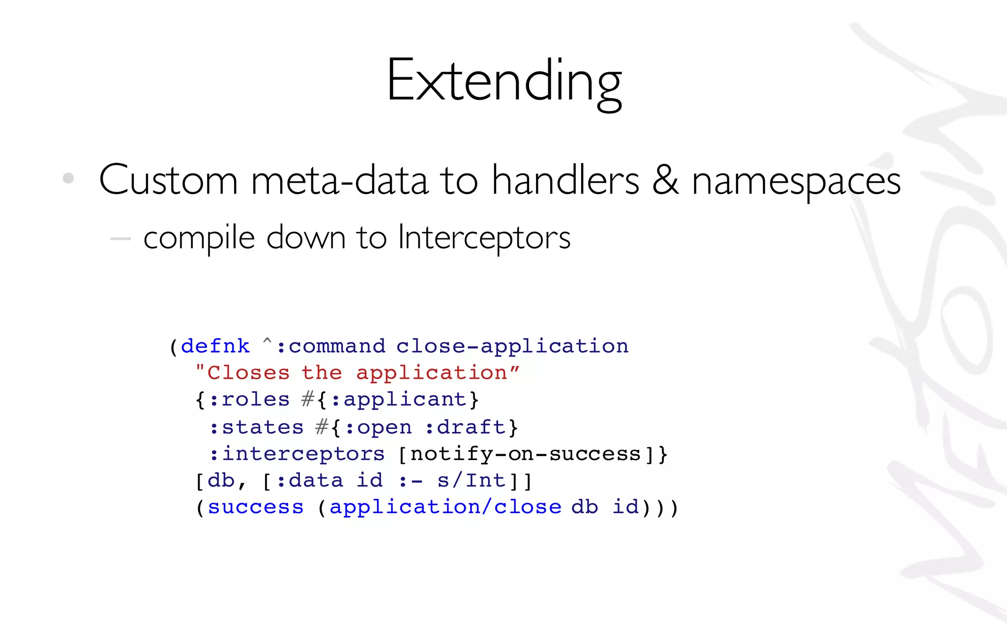 Extending
• Custom meta-data to handlers & namespaces
– compile down to Interceptors
(defnk ^:command close-application
"Closes the application”
{:roles #{:applicant}
:states #{:open :draft}
:interceptors [notify-on-success]}
[db, [:data id :- s/Int]]
(success (application/close db id)))
 