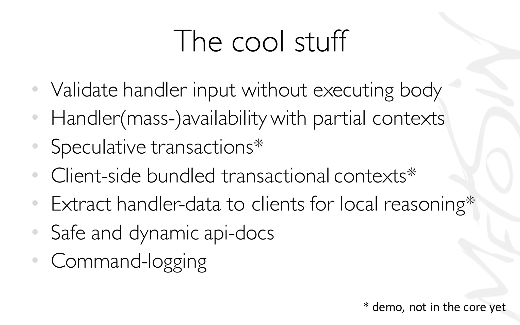 The cool stuff
• Validate handler input without executing body
• Handler(mass-)availabilitywith partial contexts
• Speculative transactions*
• Client-side bundled transactional contexts*
• Extract handler-data to clients for local reasoning*
• Safe and dynamic api-docs
• Command-logging
*	demo,	not	in	the	core	yet
 