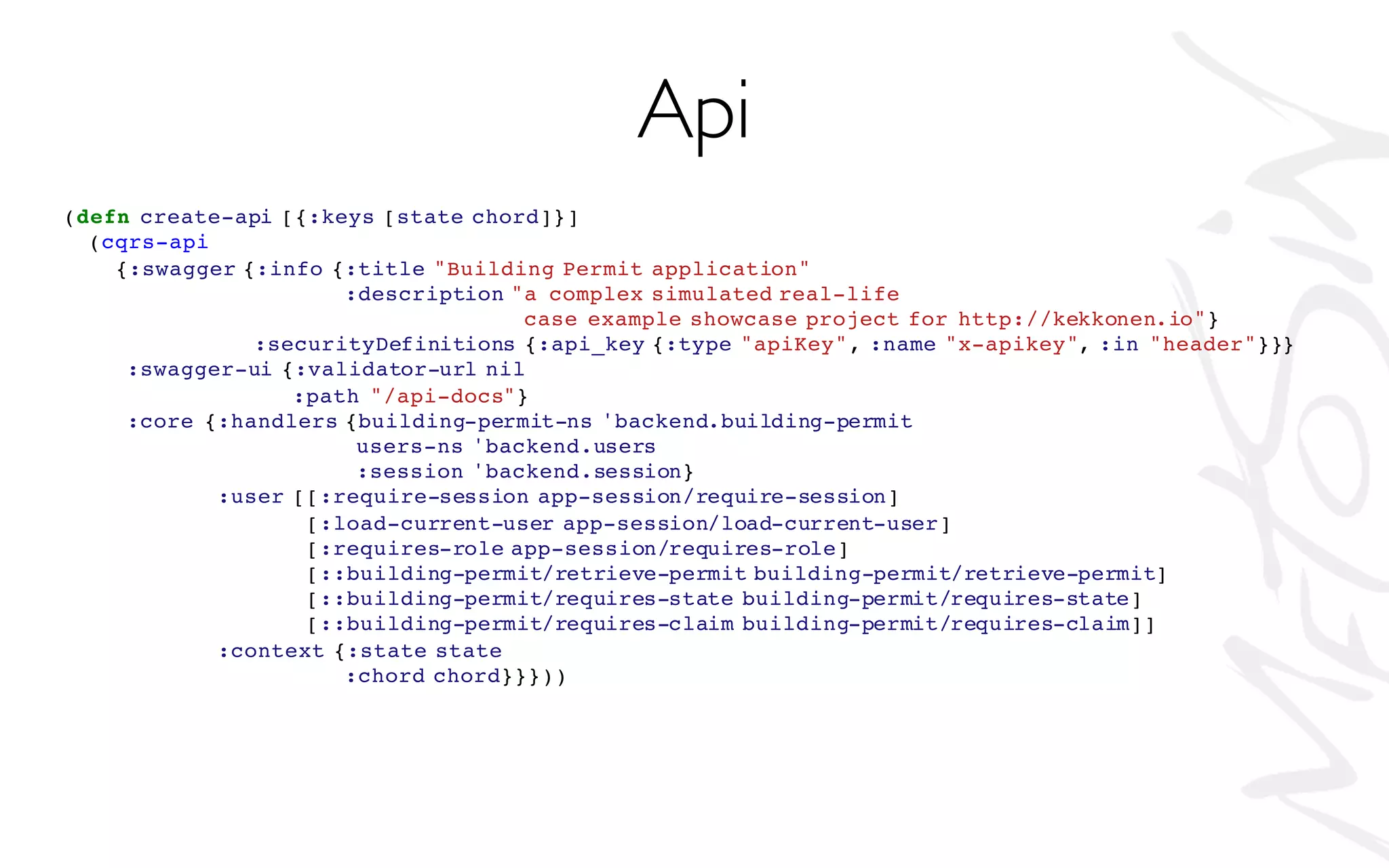 (defn create-api [{:keys [state chord]}]
(cqrs-api
{:swagger {:info {:title "Building Permit application"
:description "a complex simulated real-life
case example showcase project for http://kekkonen.io"}
:securityDefinitions {:api_key {:type "apiKey", :name "x-apikey", :in "header"}}}
:swagger-ui {:validator-url nil
:path "/api-docs"}
:core {:handlers {building-permit-ns 'backend.building-permit
users-ns 'backend.users
:session 'backend.session}
:user [[:require-session app-session/require-session]
[:load-current-user app-session/load-current-user]
[:requires-role app-session/requires-role]
[::building-permit/retrieve-permit building-permit/retrieve-permit]
[::building-permit/requires-state building-permit/requires-state]
[::building-permit/requires-claim building-permit/requires-claim]]
:context {:state state
:chord chord}}}))
Api
 