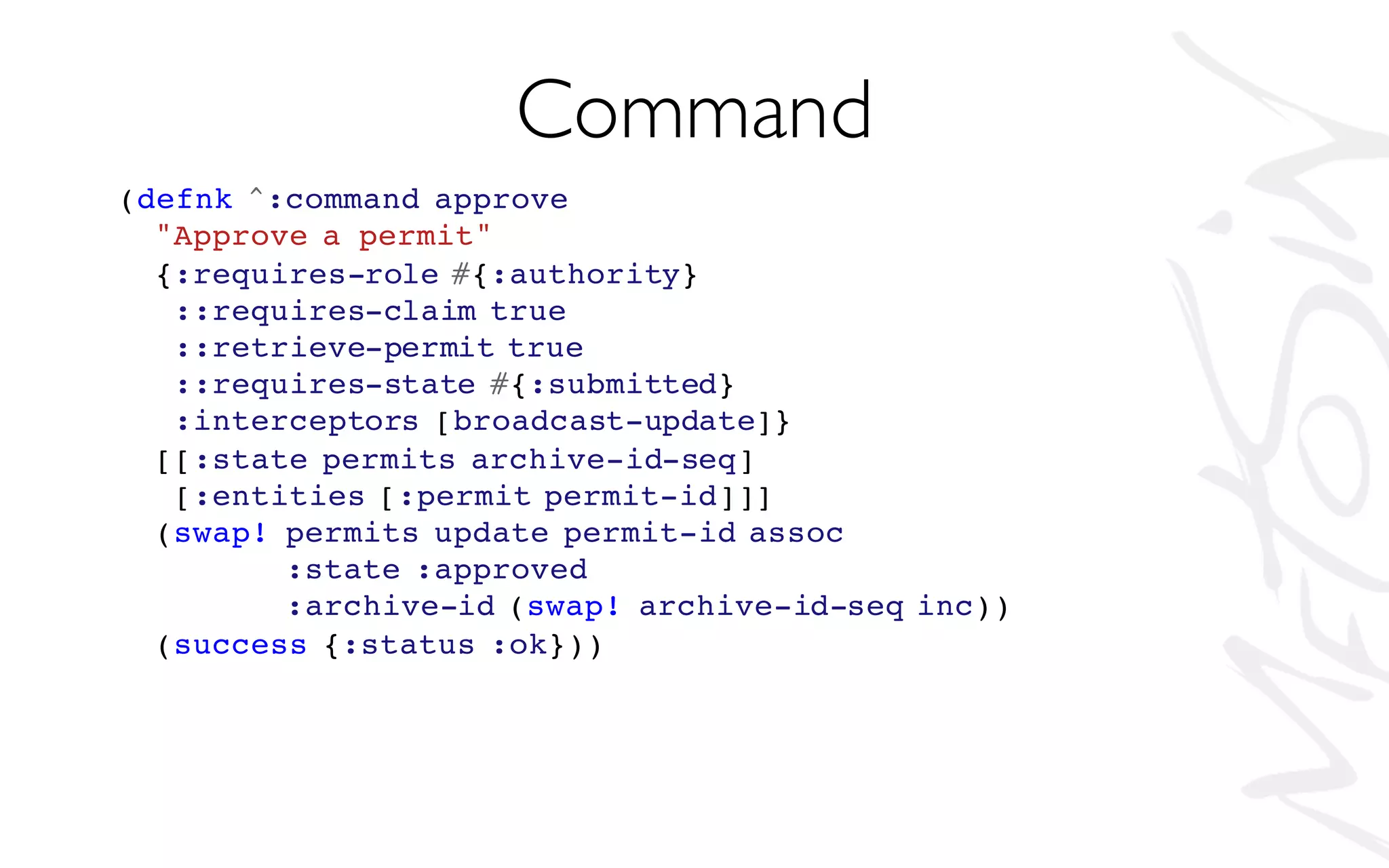 (defnk ^:command approve
"Approve a permit"
{:requires-role #{:authority}
::requires-claim true
::retrieve-permit true
::requires-state #{:submitted}
:interceptors [broadcast-update]}
[[:state permits archive-id-seq]
[:entities [:permit permit-id]]]
(swap! permits update permit-id assoc
:state :approved
:archive-id (swap! archive-id-seq inc))
(success {:status :ok}))
Command
 