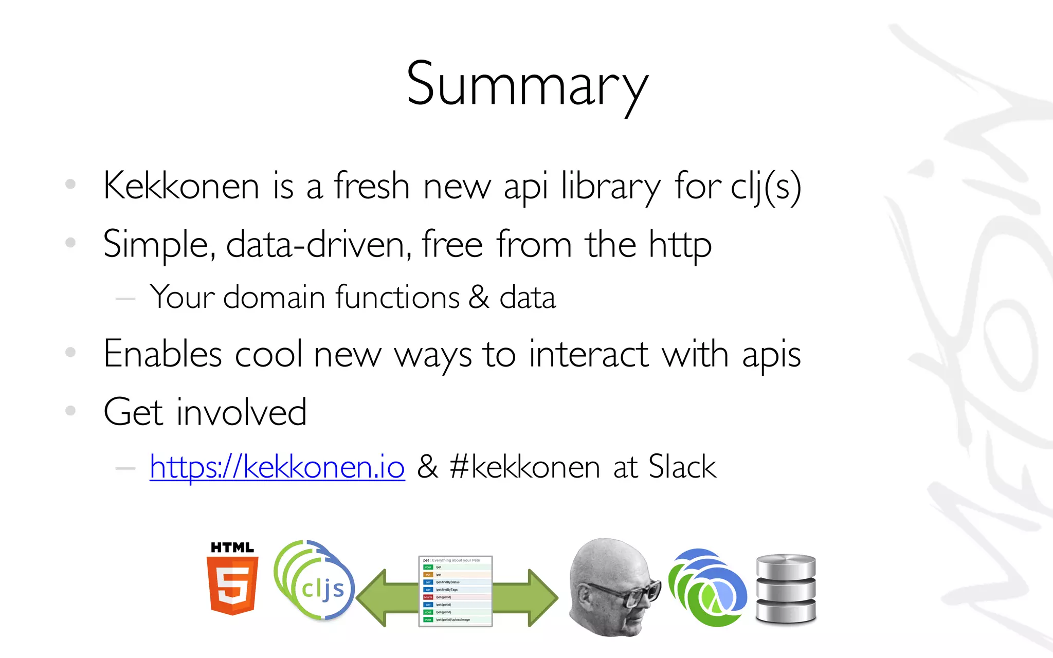 Summary
• Kekkonen is a fresh new api library for clj(s)
• Simple, data-driven, free from the http
– Your domain functions & data
• Enables cool new ways to interact with apis
• Get involved
– https://kekkonen.io & #kekkonen at Slack
 