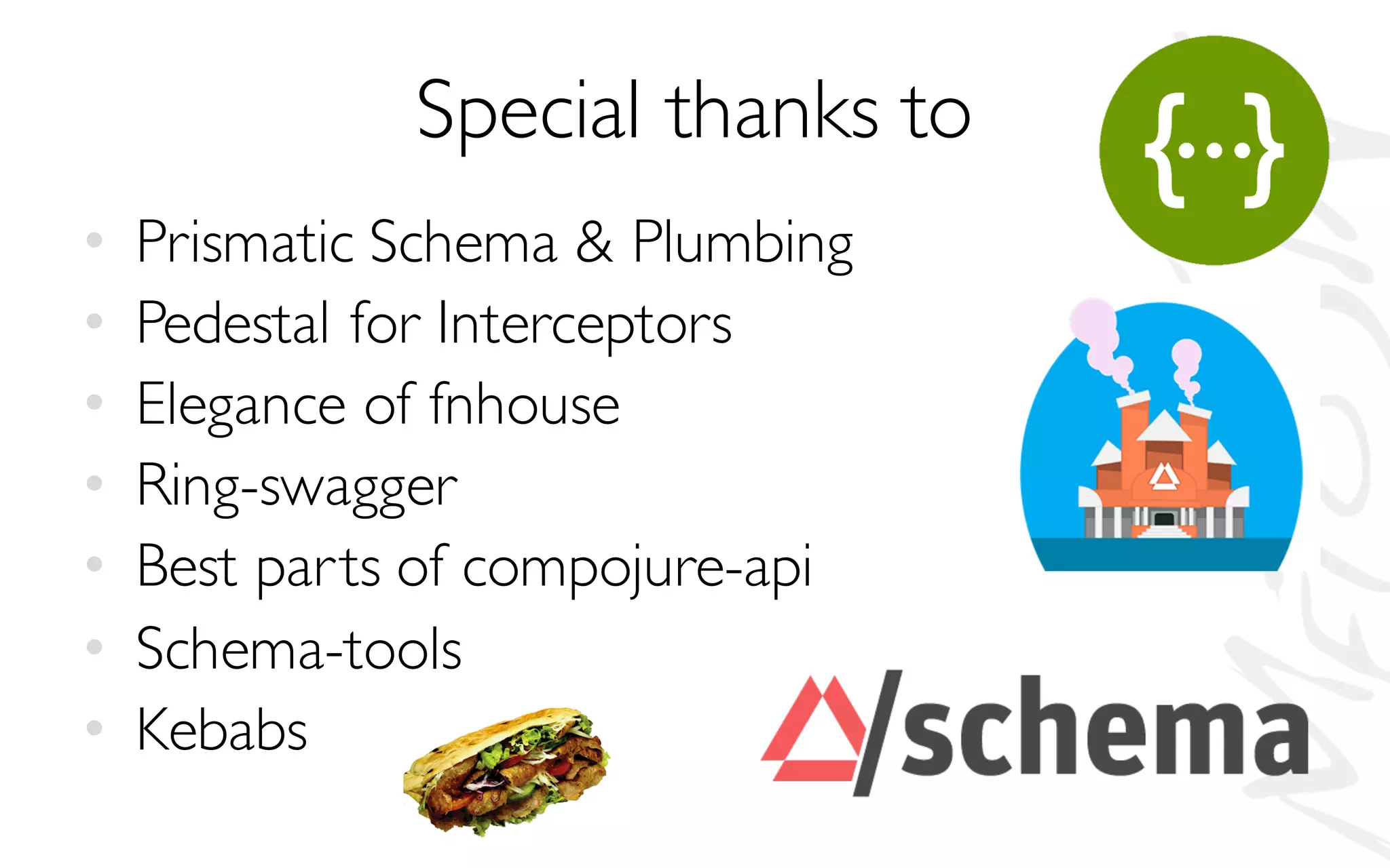 Special thanks to
• Prismatic Schema & Plumbing
• Pedestal for Interceptors
• Elegance of fnhouse
• Ring-swagger
• Best parts of compojure-api
• Schema-tools
• Kebabs
 