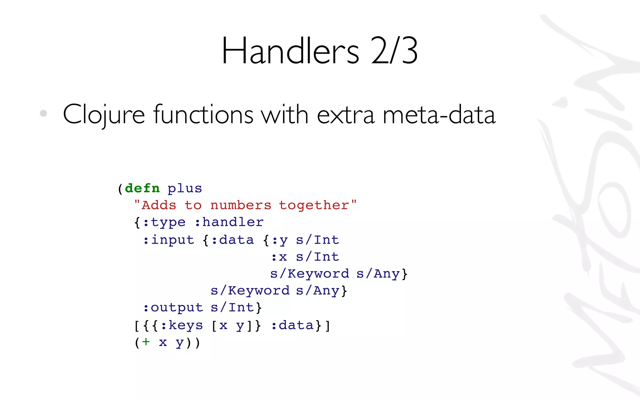 Handlers 2/3
• Clojure functions with extra meta-data
(defn plus
"Adds to numbers together"
{:type :handler
:input {:data {:y s/Int
:x s/Int
s/Keyword s/Any}
s/Keyword s/Any}
:output s/Int}
[{{:keys [x y]} :data}]
(+ x y))
 