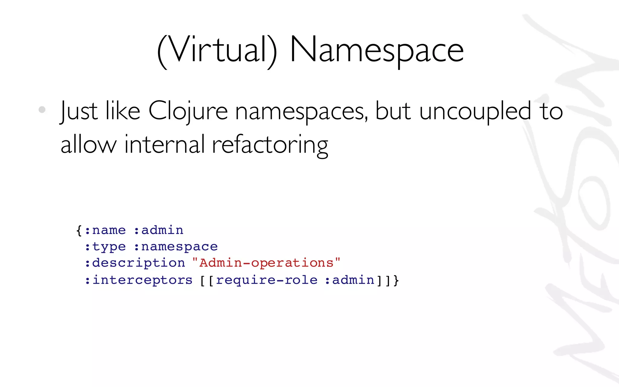 (Virtual) Namespace
• Just like Clojure namespaces, but uncoupled to
allow internal refactoring
{:name :admin
:type :namespace
:description "Admin-operations"
:interceptors [[require-role :admin]]}
 