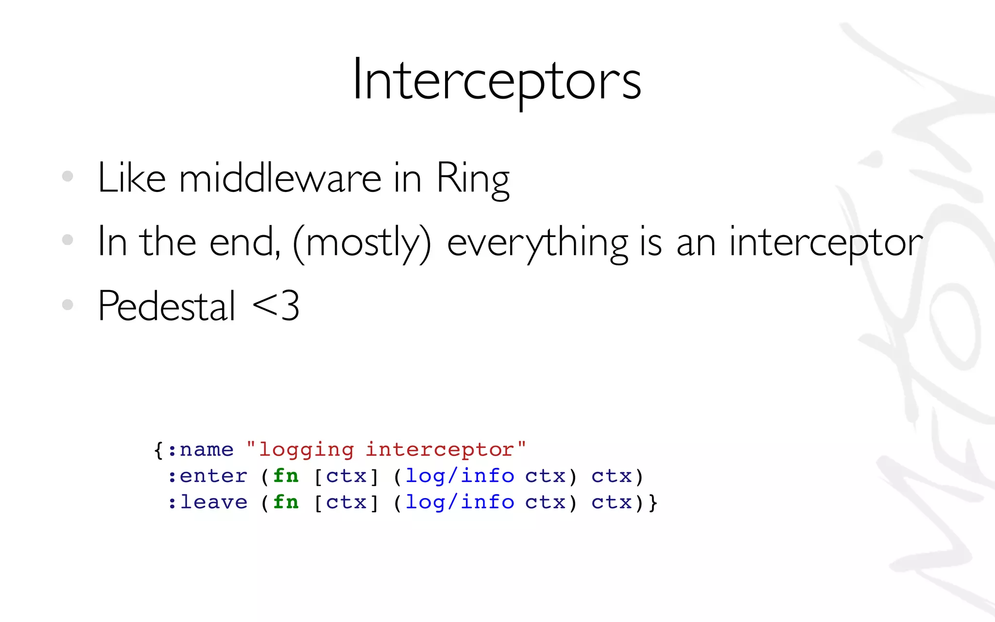 Interceptors
• Like middleware in Ring
• In the end, (mostly) everything is an interceptor
• Pedestal <3
{:name "logging interceptor"
:enter (fn [ctx] (log/info ctx) ctx)
:leave (fn [ctx] (log/info ctx) ctx)}
 