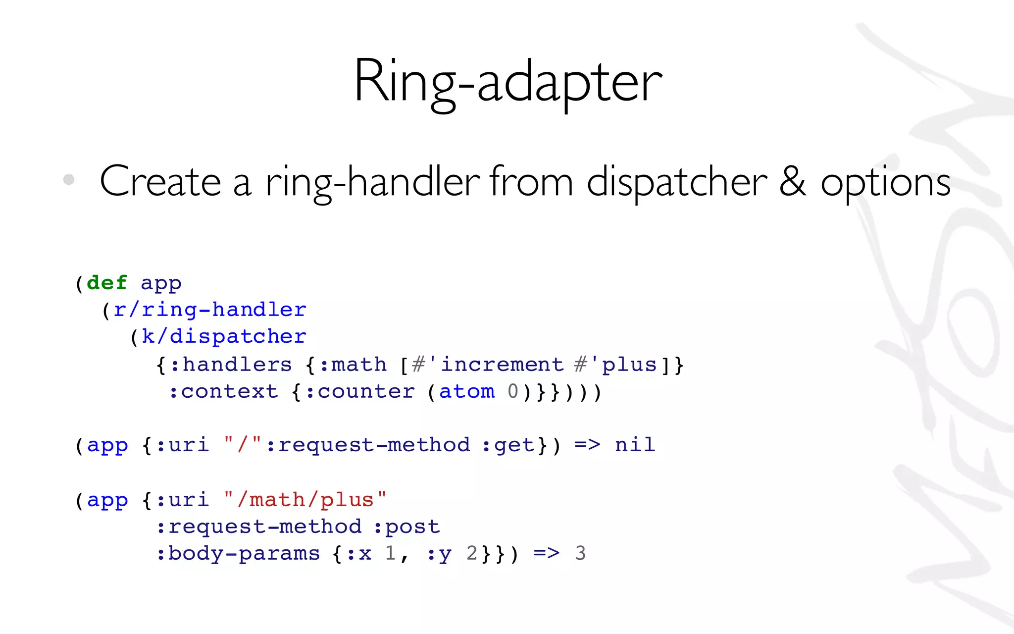 Ring-adapter
• Create a ring-handler from dispatcher & options
(def app
(r/ring-handler
(k/dispatcher
{:handlers {:math [#'increment #'plus]}
:context {:counter (atom 0)}})))
(app {:uri "/":request-method :get}) => nil
(app {:uri "/math/plus"
:request-method :post
:body-params {:x 1, :y 2}}) => 3
 