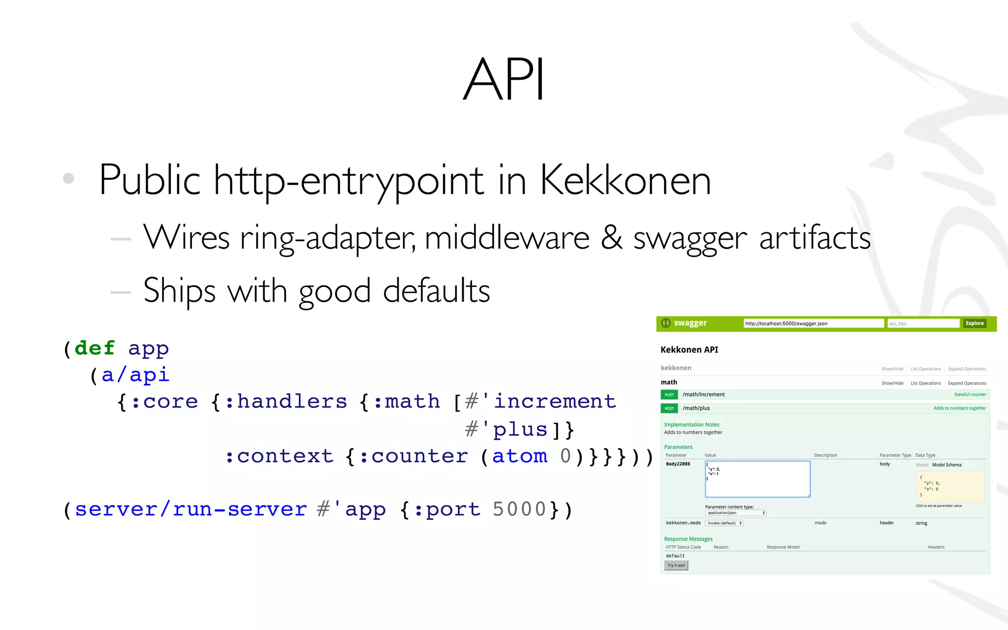 API
• Public http-entrypoint in Kekkonen
– Wires ring-adapter, middleware & swagger artifacts
– Ships with good defaults
(def app
(a/api
{:core {:handlers {:math [#'increment
#'plus]}
:context {:counter (atom 0)}}}))
(server/run-server #'app {:port 5000})
 