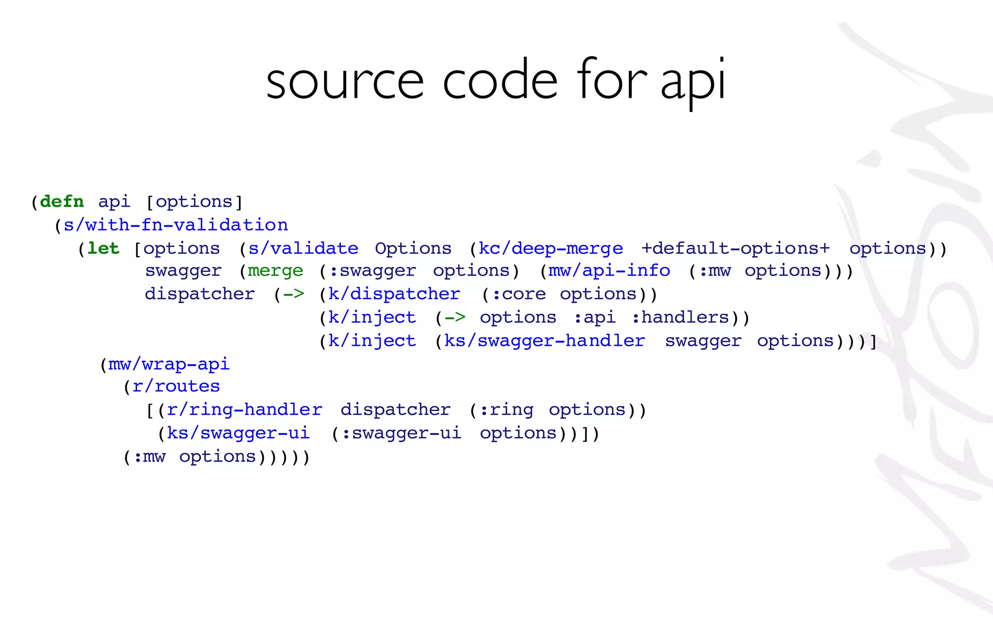 source code for api
(defn api [options]
(s/with-fn-validation
(let [options (s/validate Options (kc/deep-merge +default-options+ options))
swagger (merge (:swagger options) (mw/api-info (:mw options)))
dispatcher (-> (k/dispatcher (:core options))
(k/inject (-> options :api :handlers))
(k/inject (ks/swagger-handler swagger options)))]
(mw/wrap-api
(r/routes
[(r/ring-handler dispatcher (:ring options))
(ks/swagger-ui (:swagger-ui options))])
(:mw options)))))
 