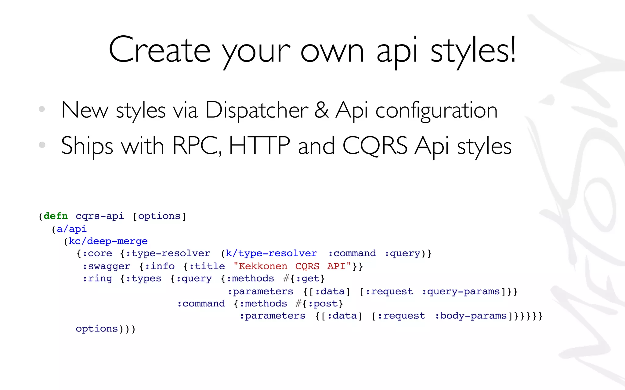 Create your own api styles!
• New styles via Dispatcher & Api configuration
• Ships with RPC, HTTP and CQRS Api styles
(defn cqrs-api [options]
(a/api
(kc/deep-merge
{:core {:type-resolver (k/type-resolver :command :query)}
:swagger {:info {:title "Kekkonen CQRS API"}}
:ring {:types {:query {:methods #{:get}
:parameters {[:data] [:request :query-params]}}
:command {:methods #{:post}
:parameters {[:data] [:request :body-params]}}}}}
options)))
 