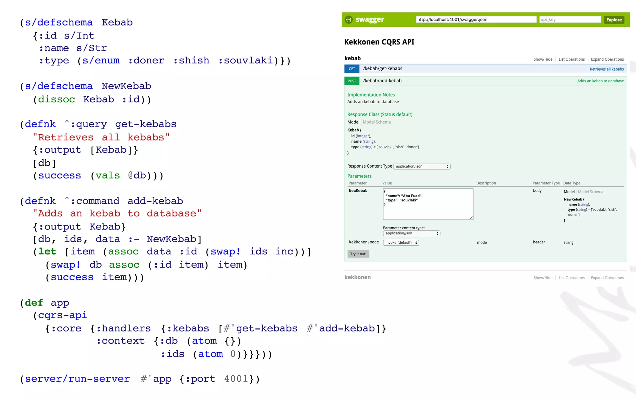 (s/defschema Kebab
{:id s/Int
:name s/Str
:type (s/enum :doner :shish :souvlaki)})
(s/defschema NewKebab
(dissoc Kebab :id))
(defnk ^:query get-kebabs
"Retrieves all kebabs"
{:output [Kebab]}
[db]
(success (vals @db)))
(defnk ^:command add-kebab
"Adds an kebab to database"
{:output Kebab}
[db, ids, data :- NewKebab]
(let [item (assoc data :id (swap! ids inc))]
(swap! db assoc (:id item) item)
(success item)))
(def app
(cqrs-api
{:core {:handlers {:kebabs [#'get-kebabs #'add-kebab]}
:context {:db (atom {})
:ids (atom 0)}}}))
(server/run-server #'app {:port 4001})
 