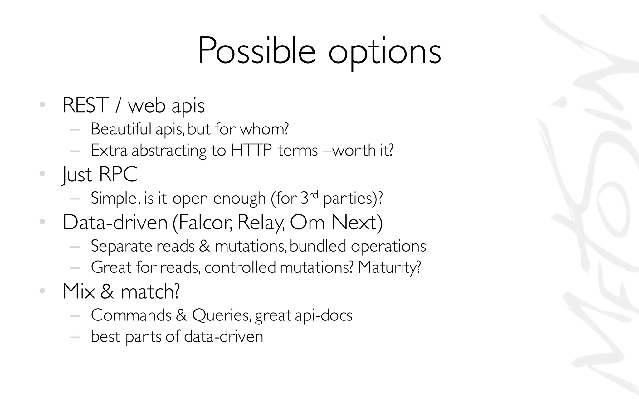 Possible options
• REST / web apis
– Beautiful apis,but for whom?
– Extra abstracting to HTTP terms –worth it?
• Just RPC
– Simple, is it open enough (for 3rd parties)?
• Data-driven(Falcor, Relay, Om Next)
– Separate reads & mutations,bundled operations
– Great for reads, controlled mutations? Maturity?
• Mix & match?
– Commands & Queries, great api-docs
– best parts of data-driven
 