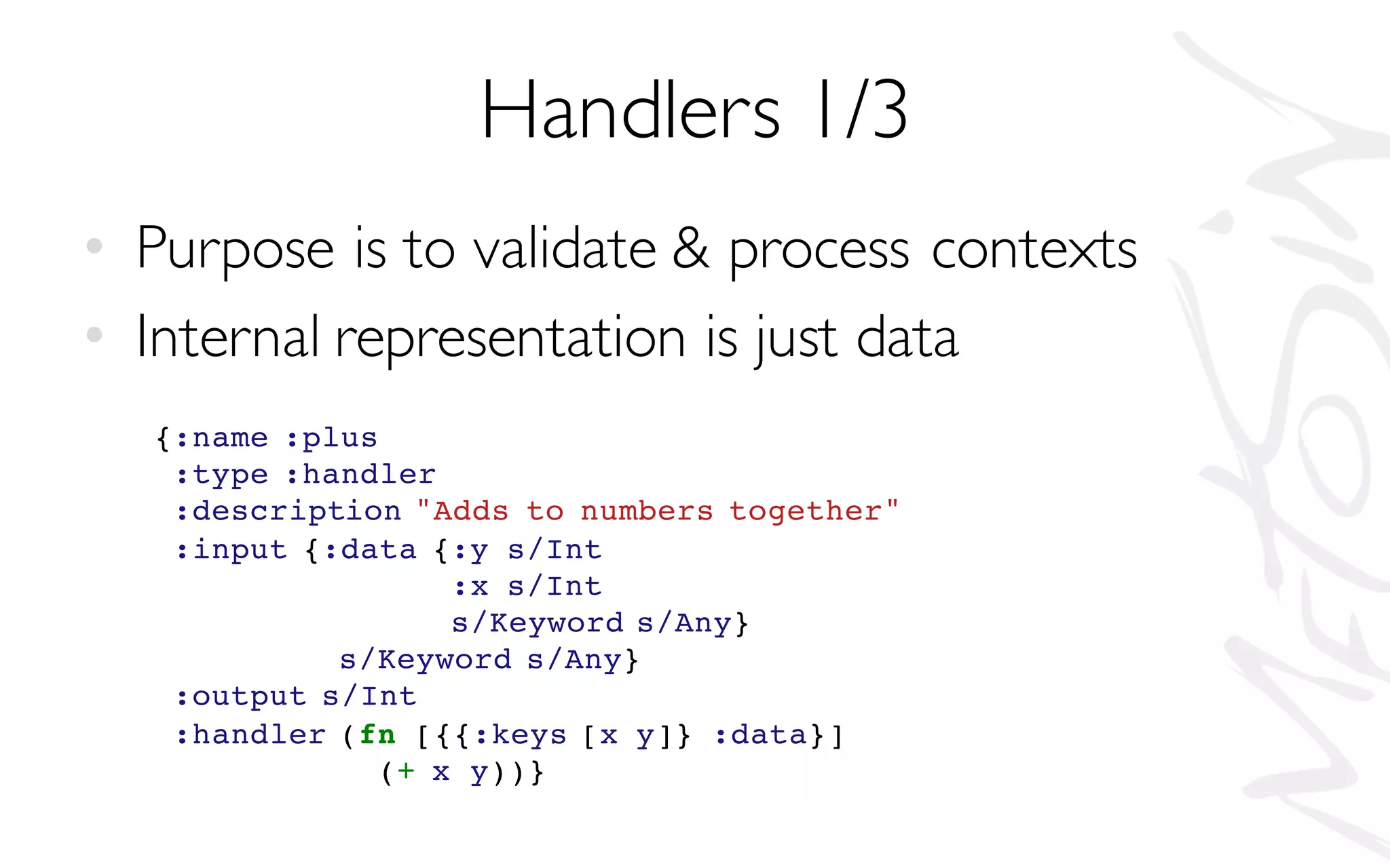Handlers 1/3
• Purpose is to validate & process contexts
• Internal representation is just data
{:name :plus
:type :handler
:description "Adds to numbers together"
:input {:data {:y s/Int
:x s/Int
s/Keyword s/Any}
s/Keyword s/Any}
:output s/Int
:handler (fn [{{:keys [x y]} :data}]
(+ x y))}
 