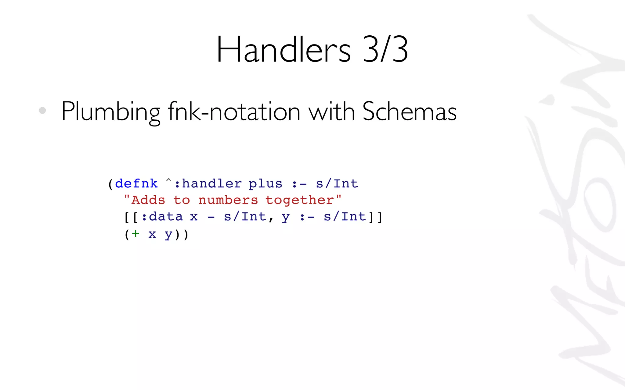 Handlers 3/3
• Plumbing fnk-notation with Schemas
(defnk ^:handler plus :- s/Int
"Adds to numbers together"
[[:data x - s/Int, y :- s/Int]]
(+ x y))
 
