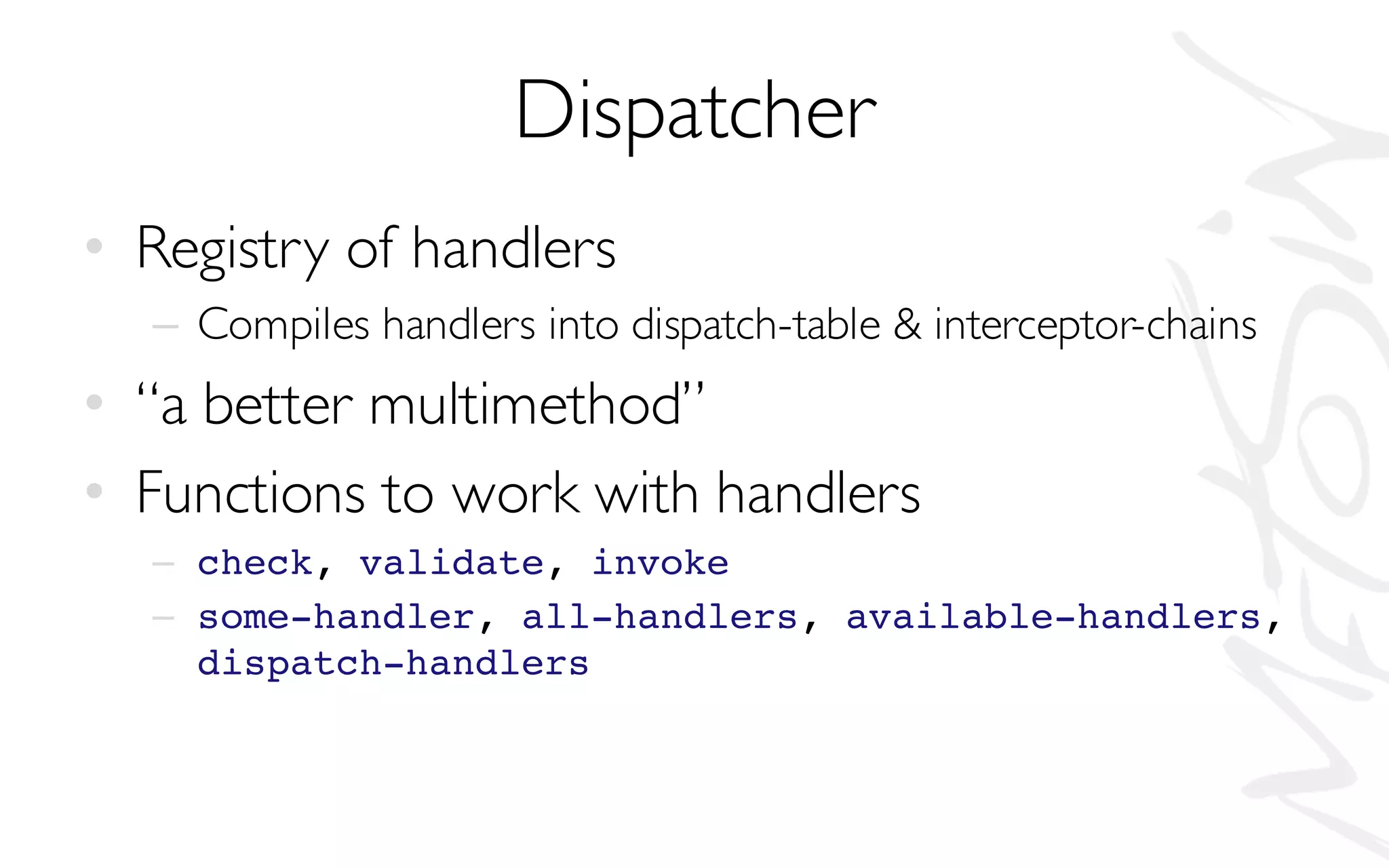 Dispatcher
• Registry of handlers
– Compiles handlers into dispatch-table & interceptor-chains
• “a better multimethod”
• Functions to work with handlers
– check, validate, invoke
– some-handler, all-handlers, available-handlers,
dispatch-handlers
 