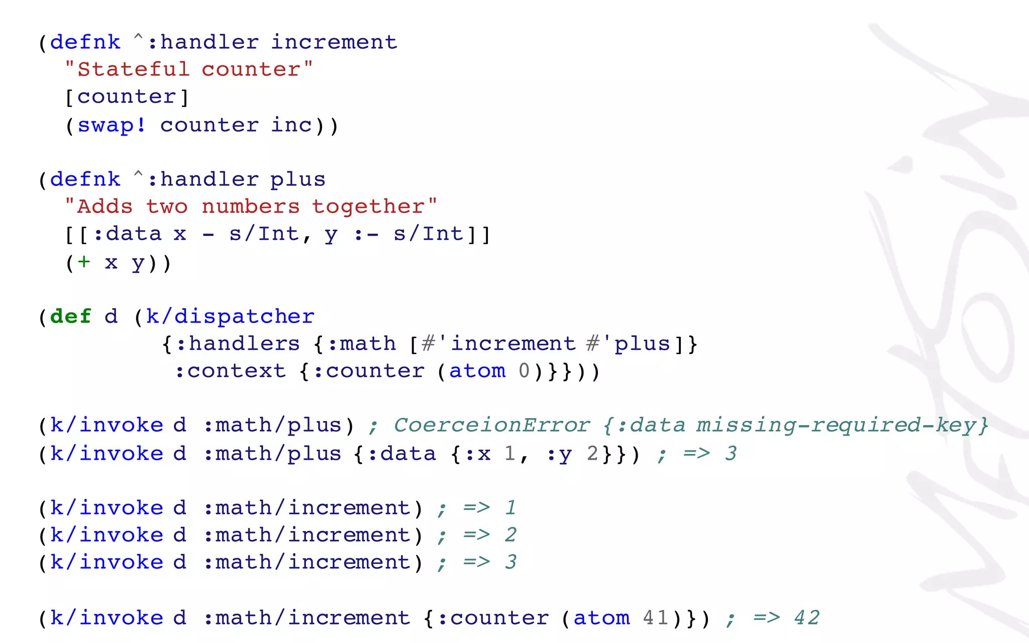 (defnk ^:handler increment
"Stateful counter"
[counter]
(swap! counter inc))
(defnk ^:handler plus
"Adds two numbers together"
[[:data x - s/Int, y :- s/Int]]
(+ x y))
(def d (k/dispatcher
{:handlers {:math [#'increment #'plus]}
:context {:counter (atom 0)}}))
(k/invoke d :math/plus) ; CoerceionError {:data missing-required-key}
(k/invoke d :math/plus {:data {:x 1, :y 2}}) ; => 3
(k/invoke d :math/increment) ; => 1
(k/invoke d :math/increment) ; => 2
(k/invoke d :math/increment) ; => 3
(k/invoke d :math/increment {:counter (atom 41)}) ; => 42
 