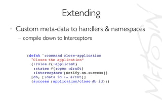 Extending
• Custom meta-data to handlers & namespaces
– compile down to Interceptors
(defnk ^:command close-application
"Closes the application”
{:roles #{:applicant}
:states #{:open :draft}
:interceptors [notify-on-success]}
[db, [:data id :- s/Int]]
(success (application/close db id)))
 