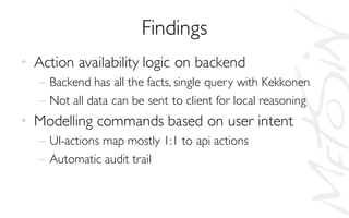Findings
• Action availability logic on backend
– Backend has all the facts, single query with Kekkonen
– Not all data can be sent to client for local reasoning
• Modelling commands based on user intent
– UI-actions map mostly 1:1 to api actions
– Automatic audit trail
 