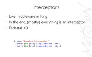 Interceptors
• Like middleware in Ring
• In the end, (mostly) everything is an interceptor
• Pedestal <3
{:name "logging interceptor"
:enter (fn [ctx] (log/info ctx) ctx)
:leave (fn [ctx] (log/info ctx) ctx)}
 