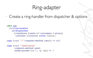 Ring-adapter
• Create a ring-handler from dispatcher & options
(def app
(r/ring-handler
(k/dispatcher
{:handlers {:math [#'increment #'plus]}
:context {:counter (atom 0)}})))
(app {:uri "/":request-method :get}) => nil
(app {:uri "/math/plus"
:request-method :post
:body-params {:x 1, :y 2}}) => 3
 