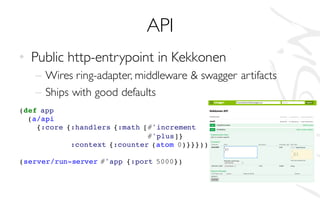 API
• Public http-entrypoint in Kekkonen
– Wires ring-adapter, middleware & swagger artifacts
– Ships with good defaults
(def app
(a/api
{:core {:handlers {:math [#'increment
#'plus]}
:context {:counter (atom 0)}}}))
(server/run-server #'app {:port 5000})
 