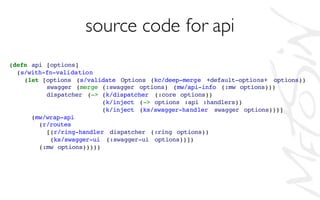 source code for api
(defn api [options]
(s/with-fn-validation
(let [options (s/validate Options (kc/deep-merge +default-options+ options))
swagger (merge (:swagger options) (mw/api-info (:mw options)))
dispatcher (-> (k/dispatcher (:core options))
(k/inject (-> options :api :handlers))
(k/inject (ks/swagger-handler swagger options)))]
(mw/wrap-api
(r/routes
[(r/ring-handler dispatcher (:ring options))
(ks/swagger-ui (:swagger-ui options))])
(:mw options)))))
 