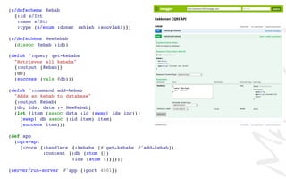 (s/defschema Kebab
{:id s/Int
:name s/Str
:type (s/enum :doner :shish :souvlaki)})
(s/defschema NewKebab
(dissoc Kebab :id))
(defnk ^:query get-kebabs
"Retrieves all kebabs"
{:output [Kebab]}
[db]
(success (vals @db)))
(defnk ^:command add-kebab
"Adds an kebab to database"
{:output Kebab}
[db, ids, data :- NewKebab]
(let [item (assoc data :id (swap! ids inc))]
(swap! db assoc (:id item) item)
(success item)))
(def app
(cqrs-api
{:core {:handlers {:kebabs [#'get-kebabs #'add-kebab]}
:context {:db (atom {})
:ids (atom 0)}}}))
(server/run-server #'app {:port 4001})
 