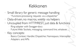 Kekkonen
• Small library for generic message handling
– “Functions processing requests via a dispatcher”
• Data-driven, no macros, wieldy via helpers
• Uncoupled from HTTP/REST, just data & functions
– Ring-adapter with Swagger-docs
– Future:Web Sockets, messaging, command line, whatever, ...
• Key concepts:
– Basics: Context, Handler, Dispatcher, Namespace, Interceptor
– Adapters and APIs
 