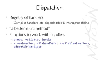 Dispatcher
• Registry of handlers
– Compiles handlers into dispatch-table & interceptor-chains
• “a better multimethod”
• Functions to work with handlers
– check, validate, invoke
– some-handler, all-handlers, available-handlers,
dispatch-handlers
 