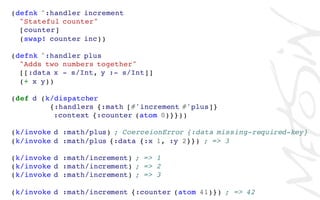 (defnk ^:handler increment
"Stateful counter"
[counter]
(swap! counter inc))
(defnk ^:handler plus
"Adds two numbers together"
[[:data x - s/Int, y :- s/Int]]
(+ x y))
(def d (k/dispatcher
{:handlers {:math [#'increment #'plus]}
:context {:counter (atom 0)}}))
(k/invoke d :math/plus) ; CoerceionError {:data missing-required-key}
(k/invoke d :math/plus {:data {:x 1, :y 2}}) ; => 3
(k/invoke d :math/increment) ; => 1
(k/invoke d :math/increment) ; => 2
(k/invoke d :math/increment) ; => 3
(k/invoke d :math/increment {:counter (atom 41)}) ; => 42
 