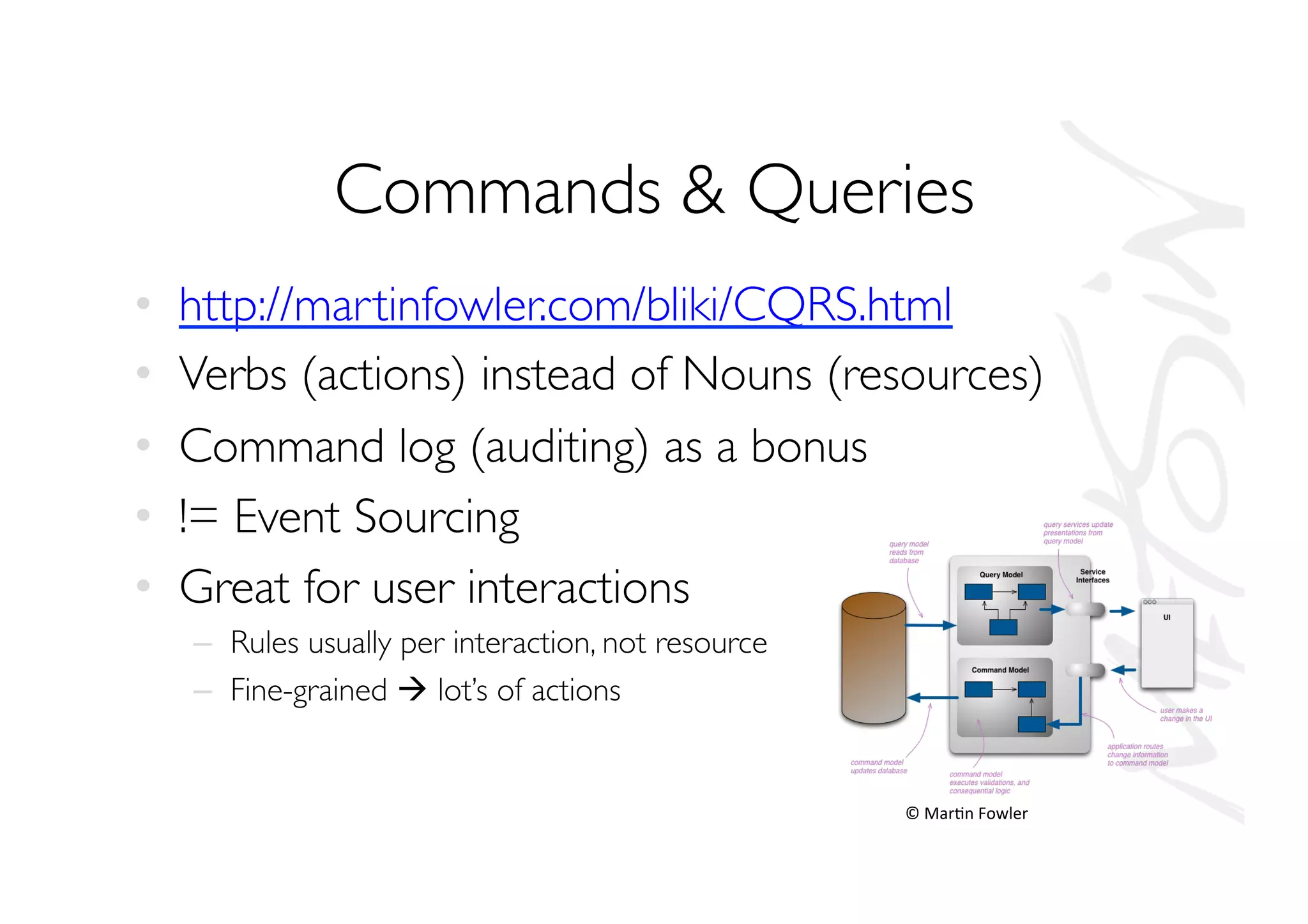 Commands  Queries
•  http://martinfowler.com/bliki/CQRS.html
•  Verbs (actions) instead of Nouns (resources)
•  Command log (auditing) as a bonus
•  != Event Sourcing
•  Great for user interactions
–  Rules usually per interaction, not resource
–  Fine-grained à lot’s of actions
©	
  Mar.n	
  Fowler	
  
 