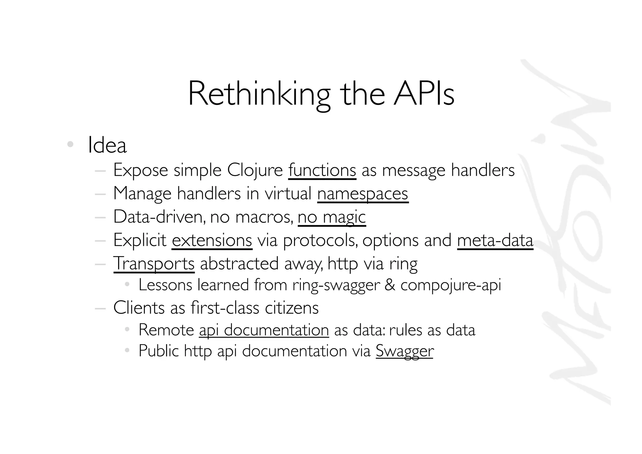 Rethinking the APIs
•  Idea
–  Expose simple Clojure functions as message handlers
–  Manage handlers in virtual namespaces
–  Data-driven, no macros, no magic
–  Explicit extensions via protocols, options and meta-data
–  Transports abstracted away, http via ring
•  Lessons learned from ring-swagger  compojure-api
–  Clients as ﬁrst-class citizens
•  Remote api documentation as data: rules as data
•  Public http api documentation via Swagger
 