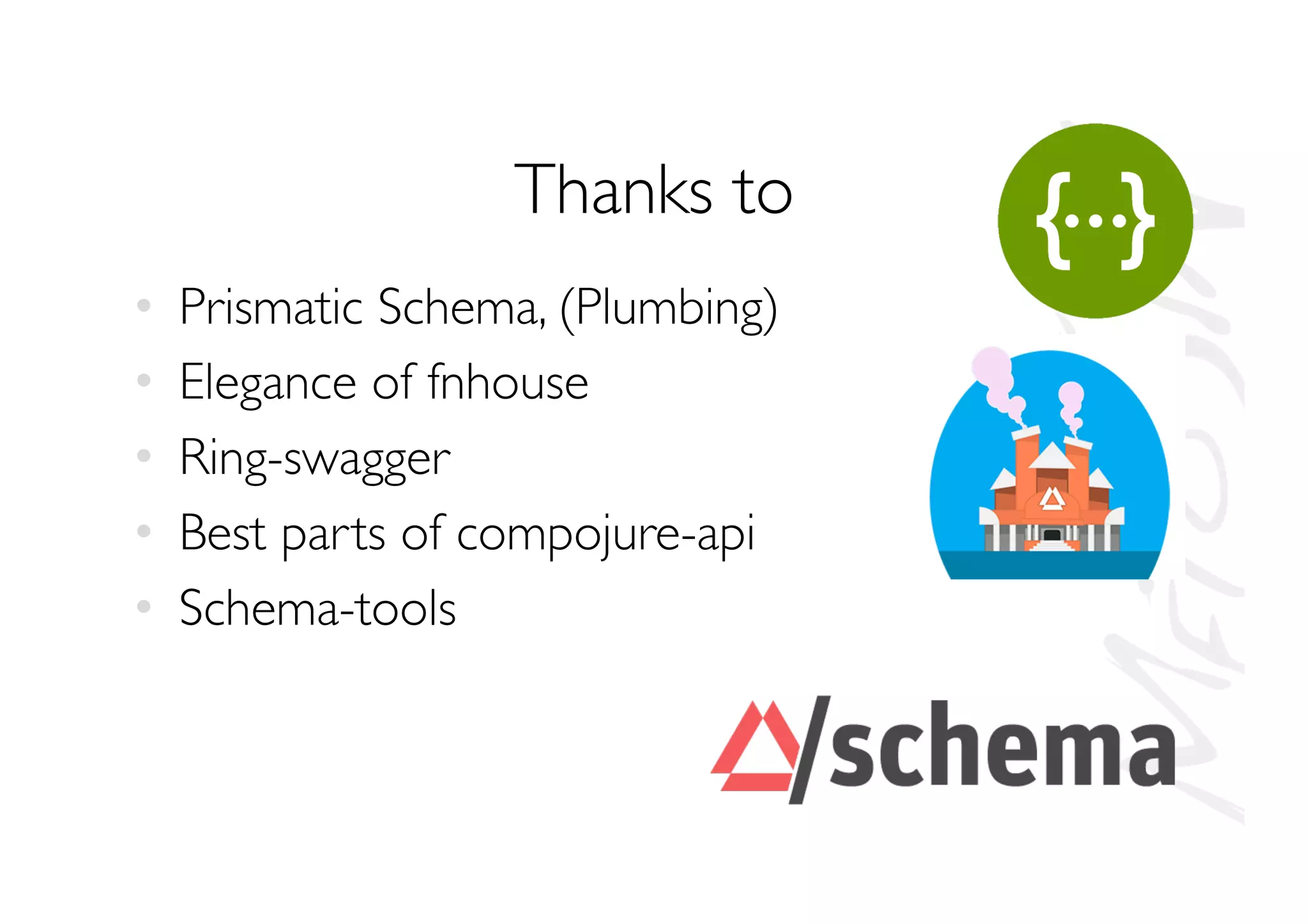 Thanks to
•  Prismatic Schema, (Plumbing)
•  Elegance of fnhouse
•  Ring-swagger
•  Best parts of compojure-api
•  Schema-tools
 