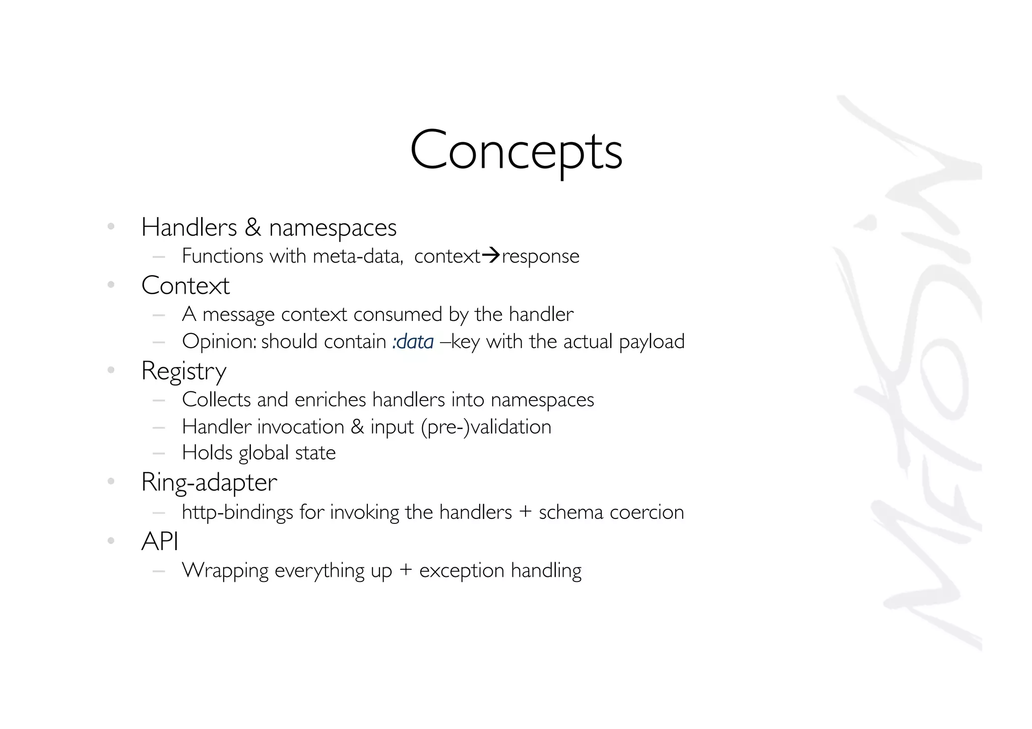 Concepts
•  Handlers  namespaces
–  Functions with meta-data, contextàresponse
•  Context
–  A message context consumed by the handler
–  Opinion: should contain :data –key with the actual payload
•  Registry
–  Collects and enriches handlers into namespaces
–  Handler invocation  input (pre-)validation
–  Holds global state
•  Ring-adapter
–  http-bindings for invoking the handlers + schema coercion
•  API
–  Wrapping everything up + exception handling
 