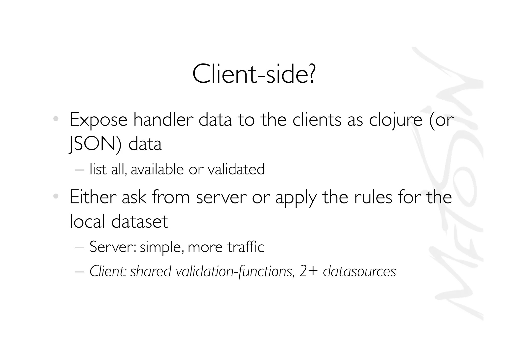 Client-side?
•  Expose handler data to the clients as clojure (or
JSON) data
–  list all, available or validated
•  Either ask from server or apply the rules for the
local dataset
–  Server: simple, more trafﬁc
–  Client: shared validation-functions, 2+ datasources
 