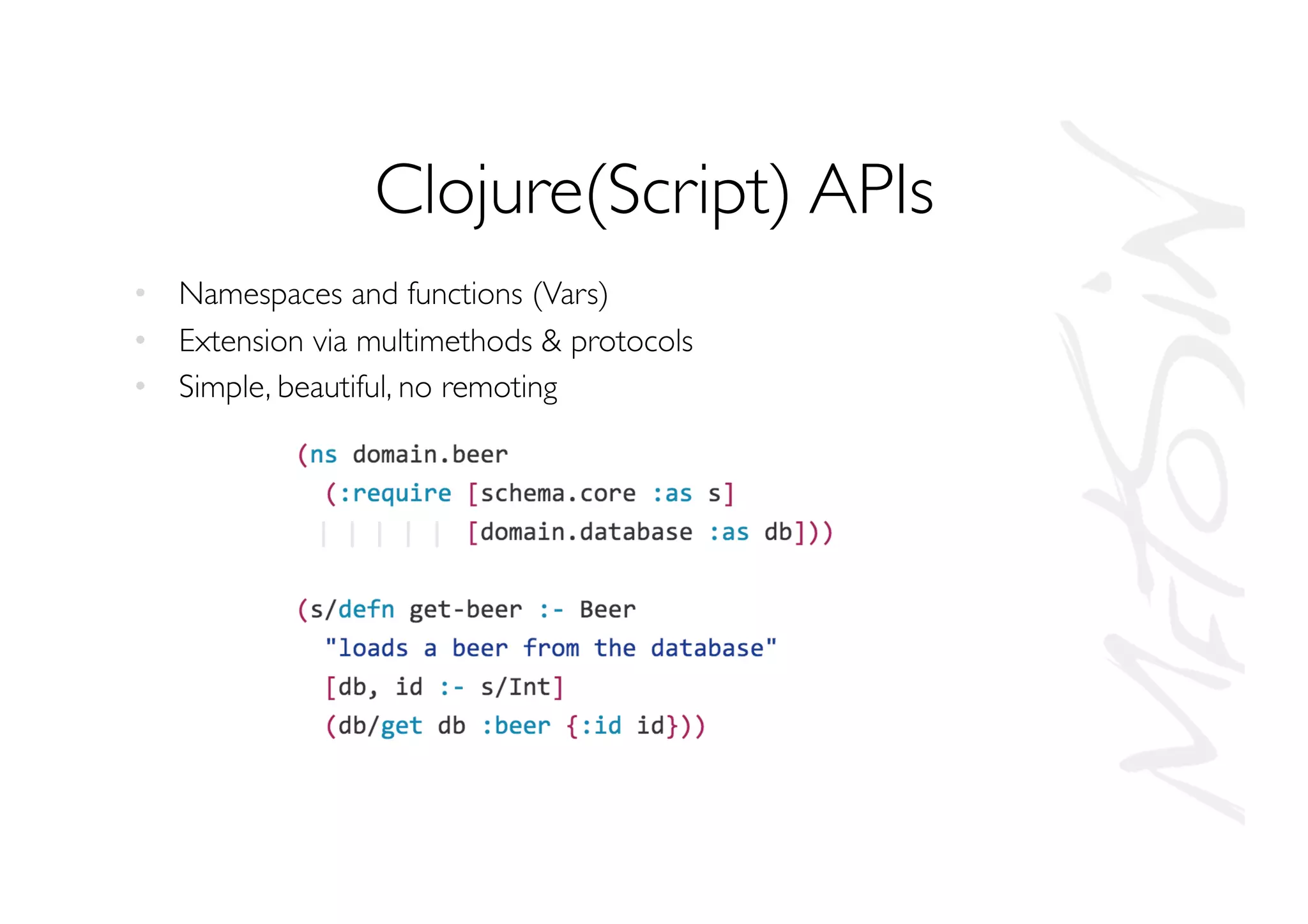Clojure(Script) APIs
•  Namespaces and functions (Vars)
•  Extension via multimethods  protocols
•  Simple, beautiful, no remoting
 