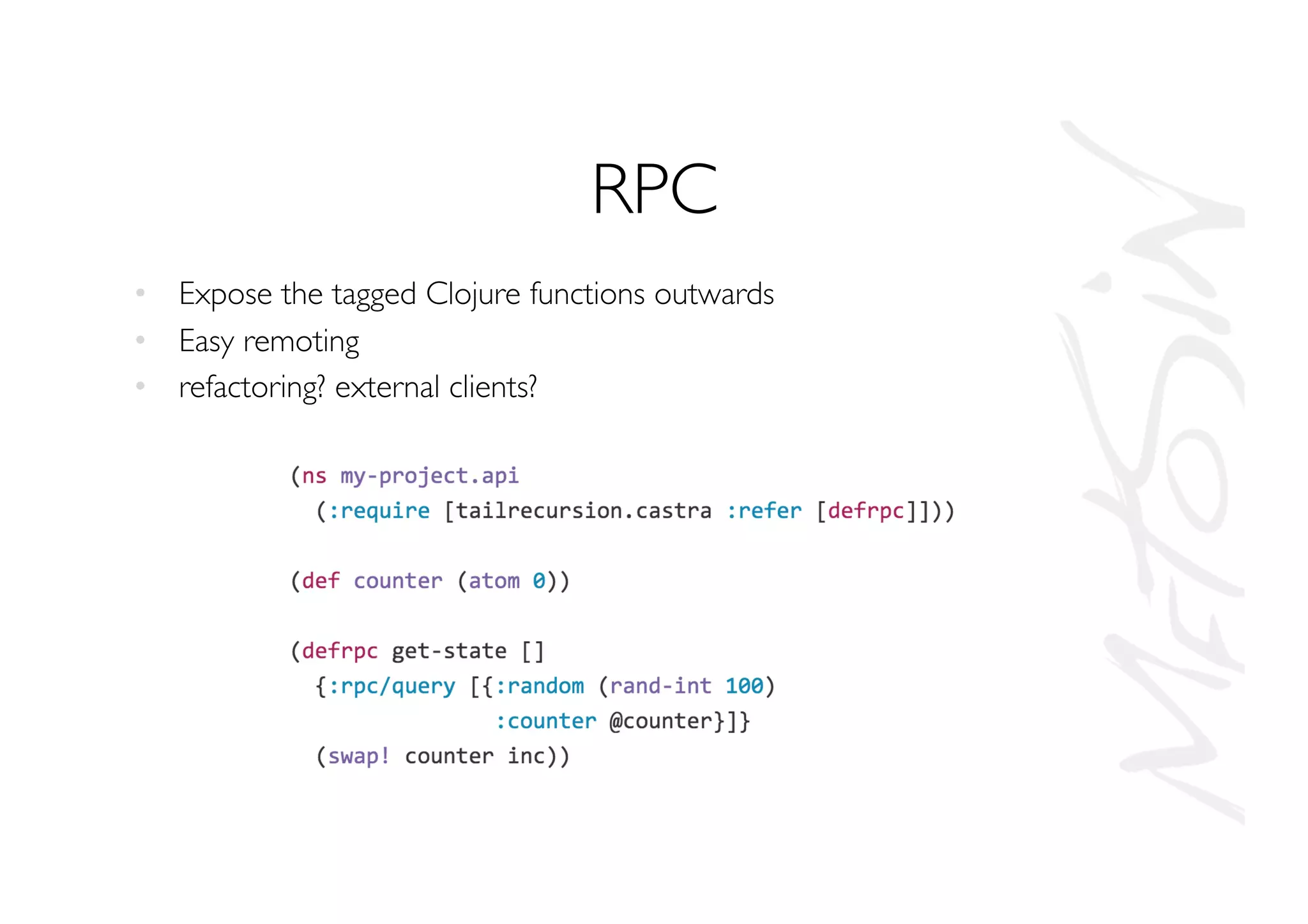 RPC
•  Expose the tagged Clojure functions outwards
•  Easy remoting
•  refactoring? external clients?
 