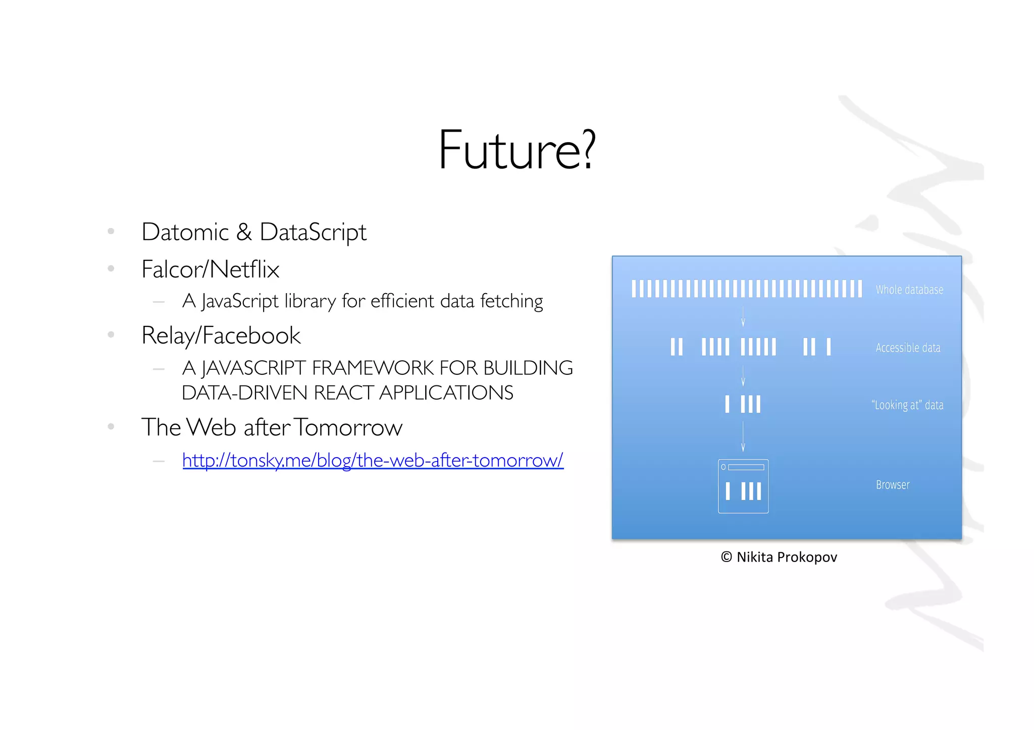 Future?
•  Datomic  DataScript
•  Falcor/Netﬂix
–  A JavaScript library for efﬁcient data fetching
•  Relay/Facebook
–  A JAVASCRIPT FRAMEWORK FOR BUILDING
DATA-DRIVEN REACT APPLICATIONS
•  The Web afterTomorrow
–  http://tonsky.me/blog/the-web-after-tomorrow/
©	
  Nikita	
  Prokopov	
  
 