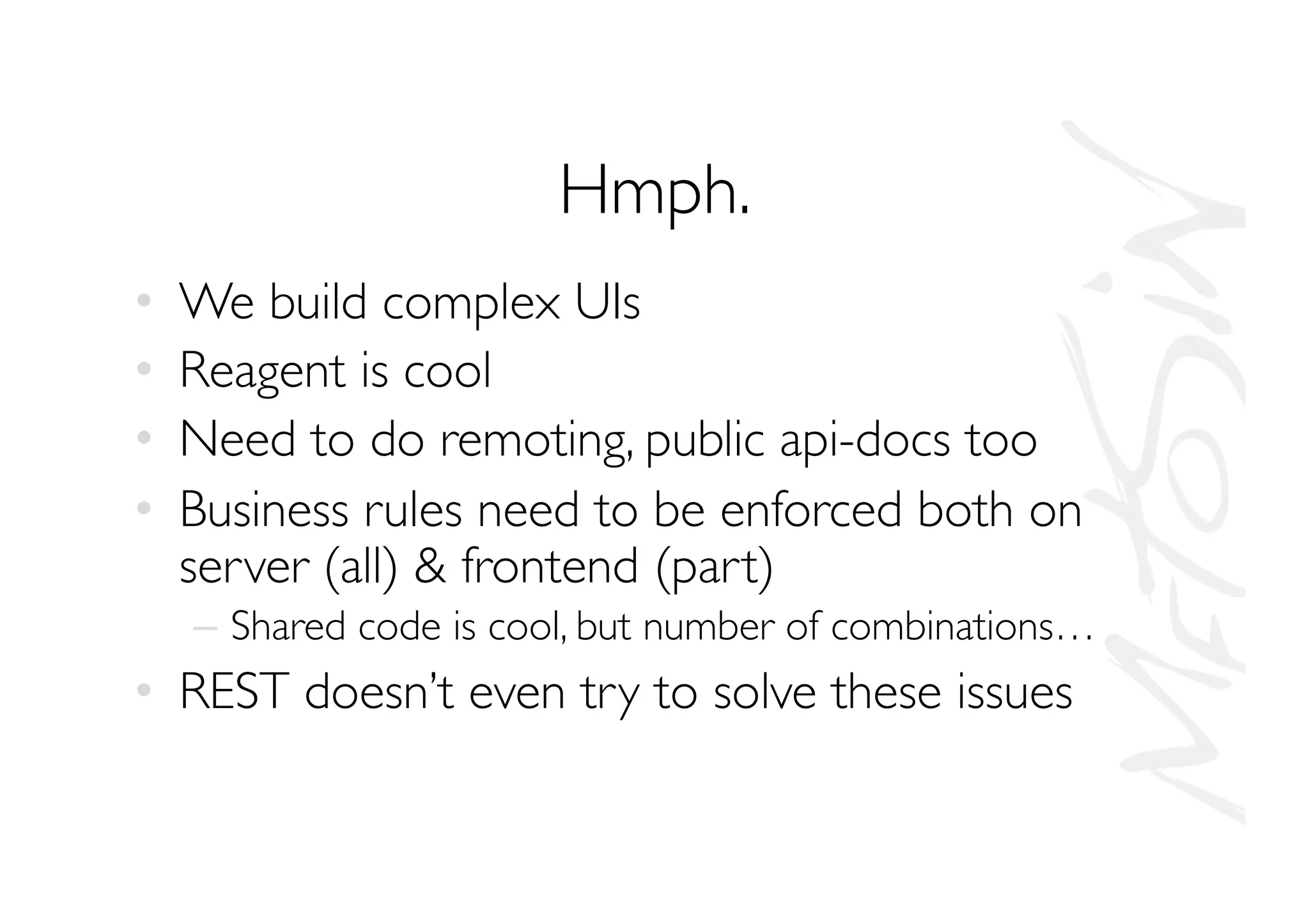 Hmph.
•  We build complex UIs
•  Reagent is cool
•  Need to do remoting, public api-docs too
•  Business rules need to be enforced both on
server (all)  frontend (part)
–  Shared code is cool, but number of combinations…
•  REST doesn’t even try to solve these issues
 