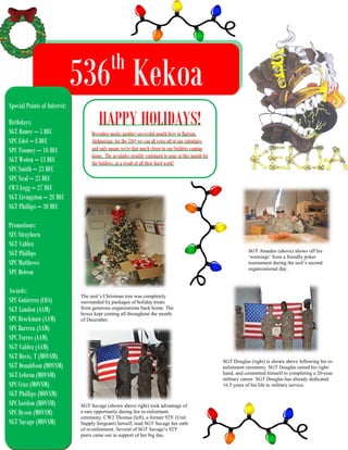th

536 Kekoa
Special Points of Interest:
Birthdays:
SGT Roney – 5 DEC
SPC Edel – 8 DEC
SPC Toomey – 10 DEC
SGT Woten – 13 DEC
SPC Smith – 23 DEC
SPC Neal – 25 DEC
CW3 Legg – 27 DEC
SGT Livingston – 28 DEC
SGT Phillips – 30 DEC

HAPPY HOLIDAYS!

December marks another successful month here in Bagram,
Afghanistan for the 536th we can all cross off of our calendars;
and only means we’re that much closer to our Soldiers coming
home. The accolades steadily continued to pour in this month for
the Soldiers, as a result of all their hard work!

Promotions:
SFC Strayhorn
SGT Valdez
SGT Phillips
SPC Matthews
SPC Deleon
Awards:
SPC Gutierrez (COA)
SGT Landon (AAM)
SPC Brockman (AAM)
SPC Barrera (AAM)
SPC Torres (AAM)
SGT Valdez (AAM)
SGT Davis, T (MOVSM)
SGT Donaldson (MOVSM)
SGT Lebron (MOVSM)
SPC Cruz (MOVSM)
SGT Phillips (MOVSM)
SPC Gordon (MOVSM)
SPC Dyson (MOVSM)
SGT Savage (MOVSM)

SGT Amadeo (above) shows off his
‘winnings’ from a friendly poker
tournament during the unit’s second
organizational day.

The unit’s Christmas tree was completely
surrounded by packages of holiday treats
from generous organizations back home. The
boxes kept coming all throughout the month
of December.

SGT Douglas (right) is shown above following his reenlistment ceremony. SGT Douglas raised his righthand, and committed himself to completing a 20-year
military career. SGT Douglas has already dedicated
16.5 years of his life to military service.

SGT Savage (shown above right) took advantage of
a rare opportunity during her re-enlistment
ceremony. CW2 Thomas (left), a former 92Y (Unit
Supply Sergeant) herself; read SGT Savage her oath
of re-enlistment. Several of SGT Savage’s 92Y
peers came out in support of her big day.

 